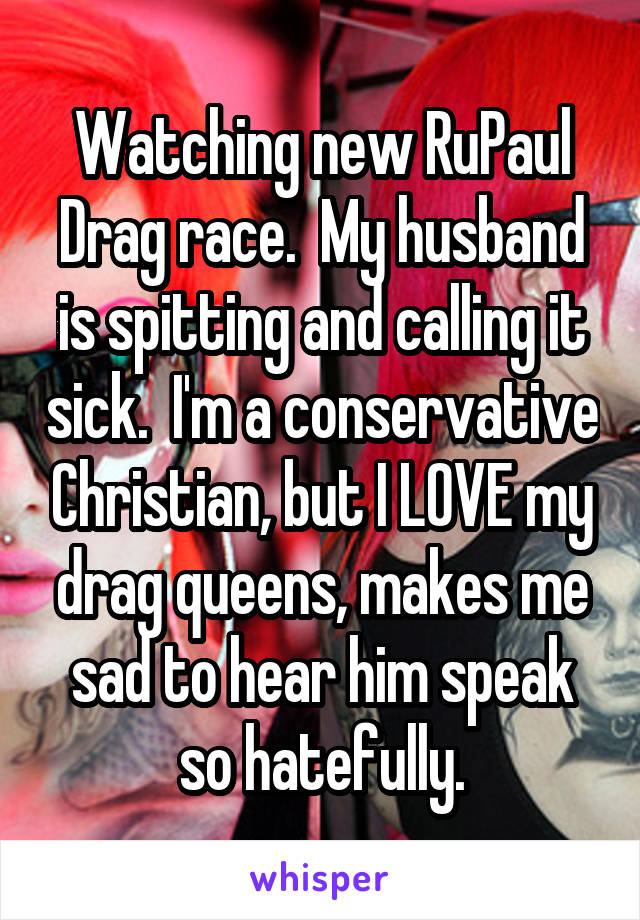 Watching new RuPaul Drag race.  My husband is spitting and calling it sick.  I'm a conservative Christian, but I LOVE my drag queens, makes me sad to hear him speak so hatefully.