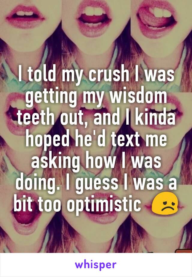 I told my crush I was getting my wisdom teeth out, and I kinda hoped he'd text me asking how I was doing. I guess I was a bit too optimistic  😞