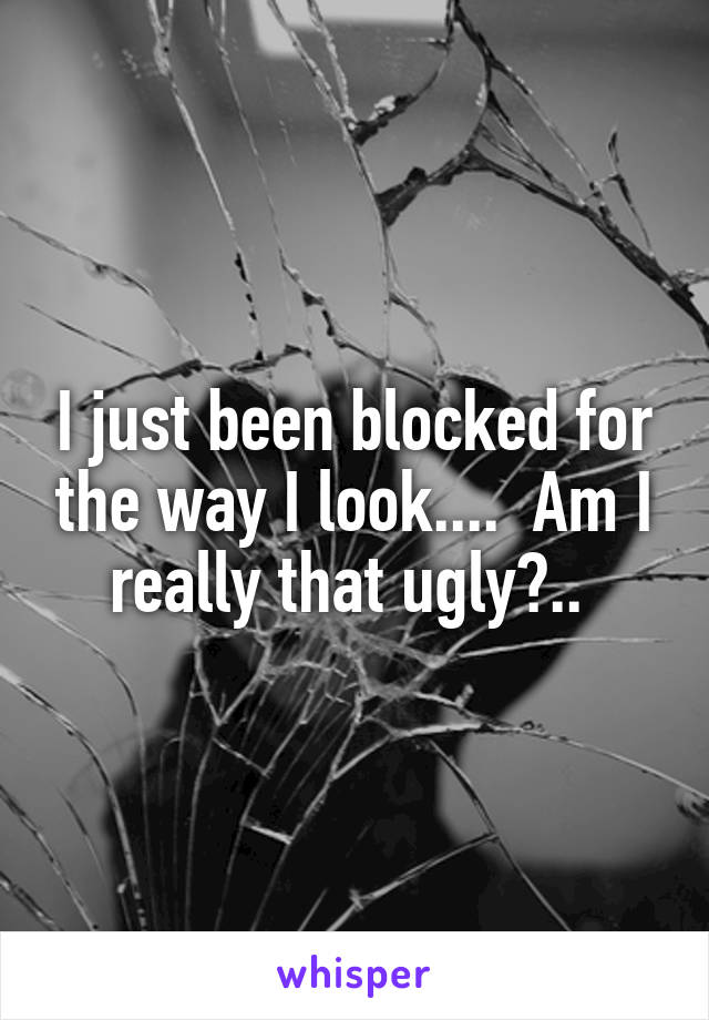 I just been blocked for the way I look....  Am I really that ugly?.. 