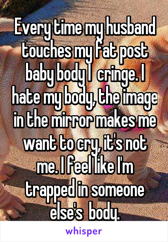 Every time my husband touches my fat post baby body I  cringe. I hate my body, the image in the mirror makes me want to cry, it's not me. I feel like I'm trapped in someone else's  body.