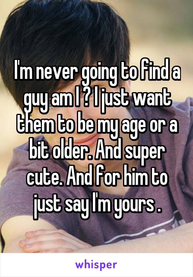 I'm never going to find a guy am I ? I just want them to be my age or a bit older. And super cute. And for him to just say I'm yours .