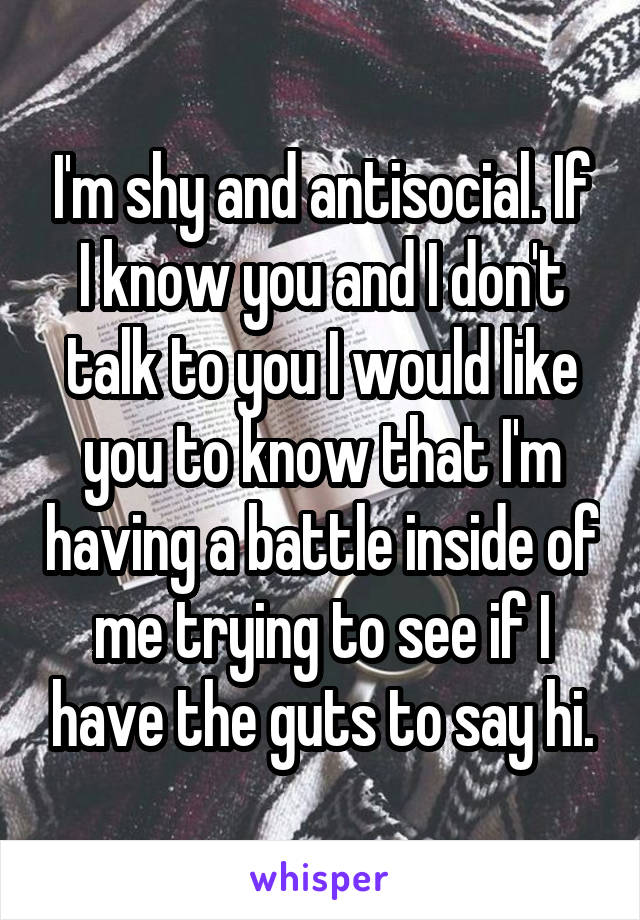 I'm shy and antisocial. If I know you and I don't talk to you I would like you to know that I'm having a battle inside of me trying to see if I have the guts to say hi.