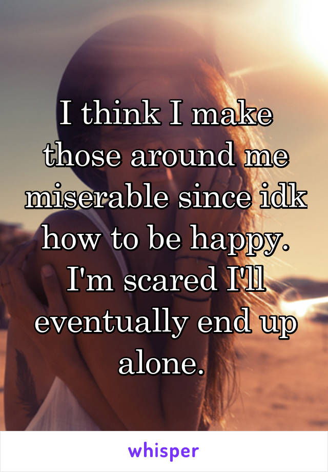 I think I make those around me miserable since idk how to be happy. I'm scared I'll eventually end up alone. 