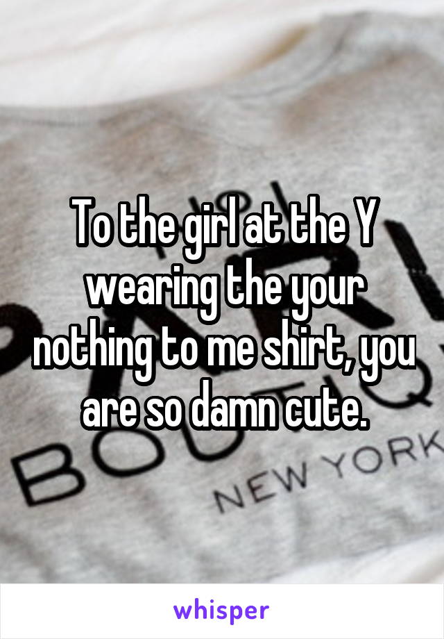 To the girl at the Y wearing the your nothing to me shirt, you are so damn cute.