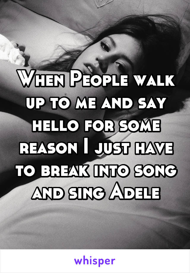 When People walk up to me and say hello for some reason I just have to break into song  and sing Adele 