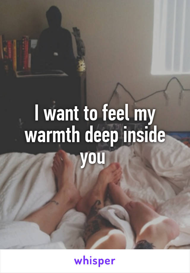 I want to feel my warmth deep inside you 