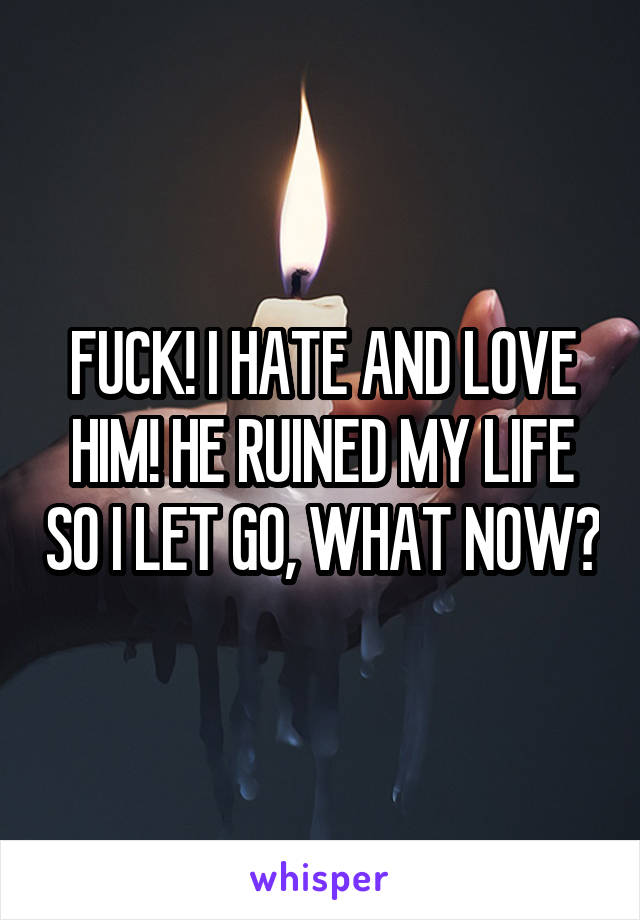 FUCK! I HATE AND LOVE HIM! HE RUINED MY LIFE SO I LET GO, WHAT NOW?