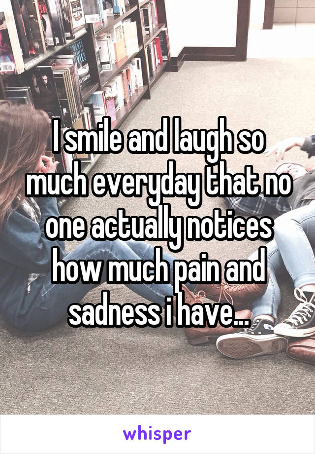 I smile and laugh so much everyday that no one actually notices how much pain and sadness i have...