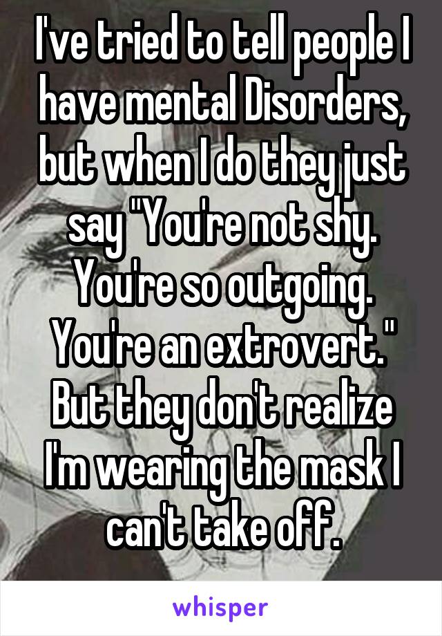 I've tried to tell people I have mental Disorders, but when I do they just say "You're not shy. You're so outgoing. You're an extrovert." But they don't realize I'm wearing the mask I can't take off.
