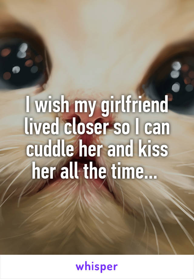 I wish my girlfriend lived closer so I can cuddle her and kiss her all the time... 