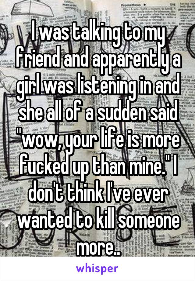 I was talking to my friend and apparently a girl was listening in and she all of a sudden said "wow, your life is more fucked up than mine." I don't think I've ever wanted to kill someone more..