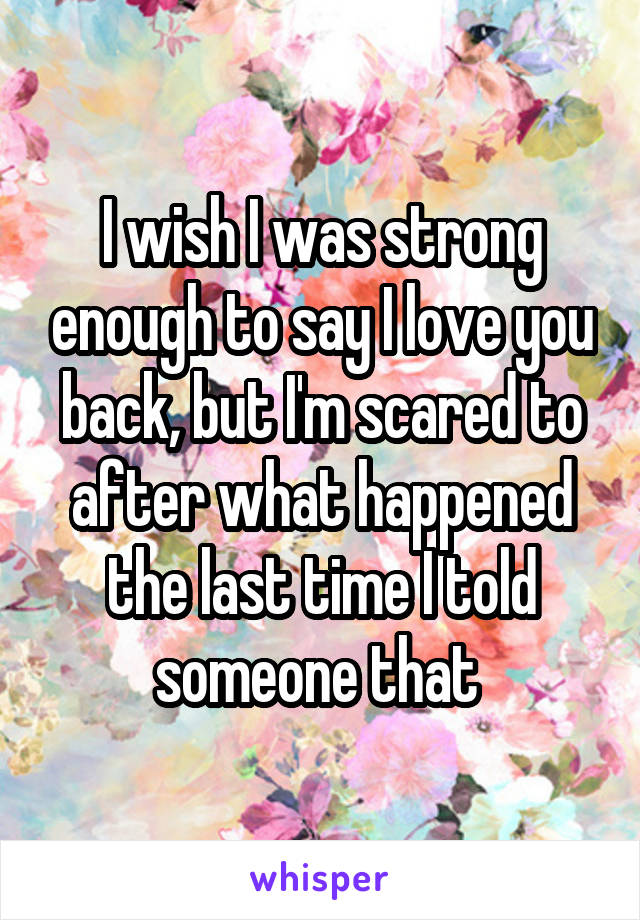 I wish I was strong enough to say I love you back, but I'm scared to after what happened the last time I told someone that 