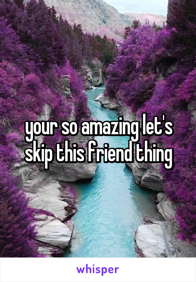 your so amazing let's skip this friend thing