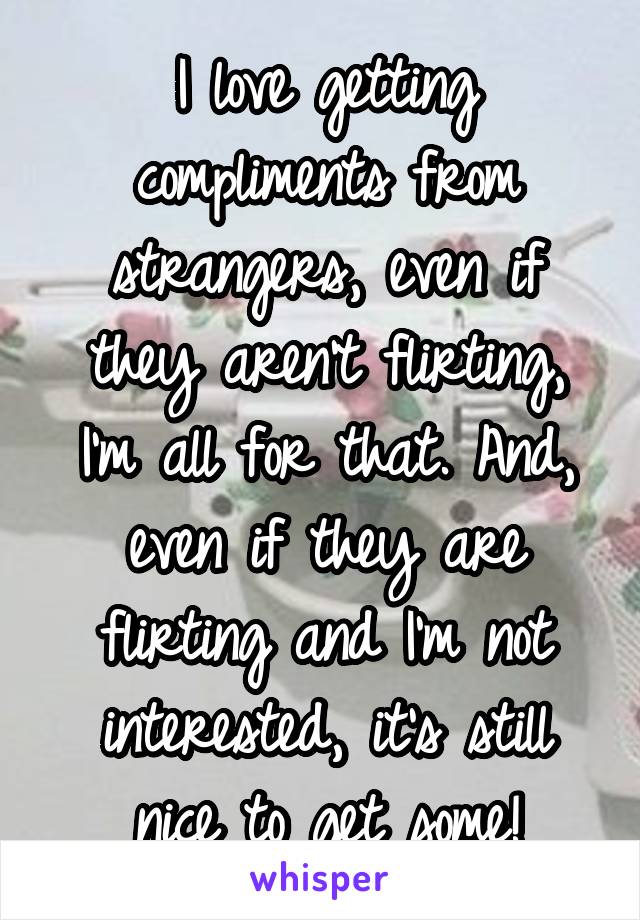 I love getting compliments from strangers, even if they aren't flirting, I'm all for that. And, even if they are flirting and I'm not interested, it's still nice to get some!