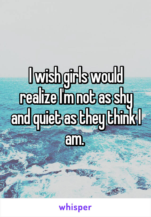 I wish girls would realize I'm not as shy and quiet as they think I am. 