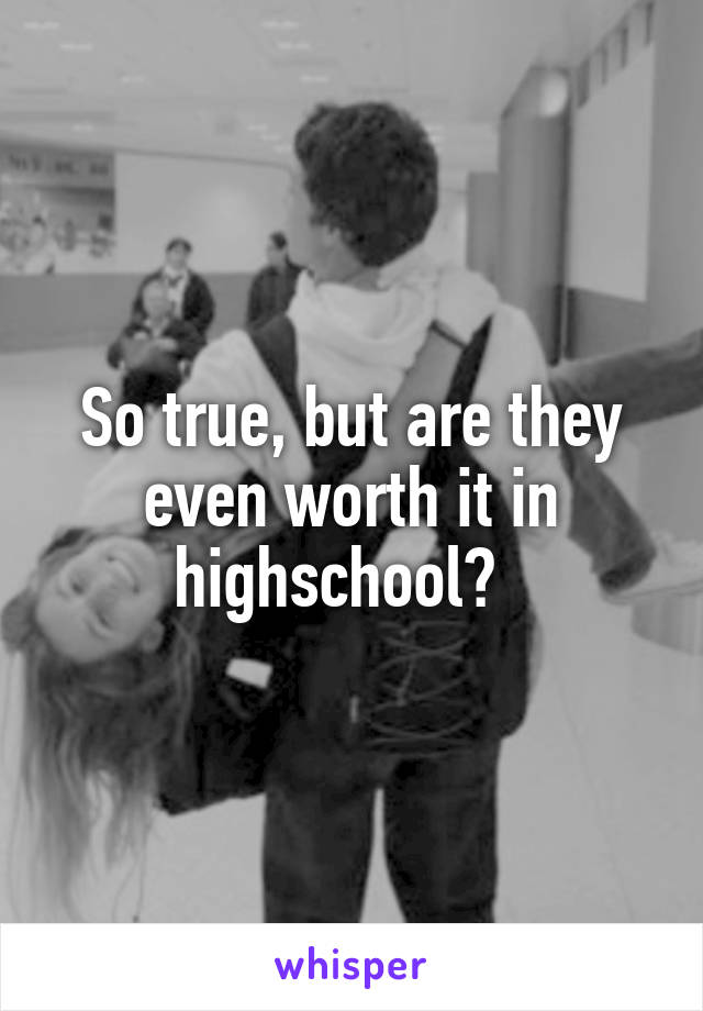 So true, but are they even worth it in highschool?  