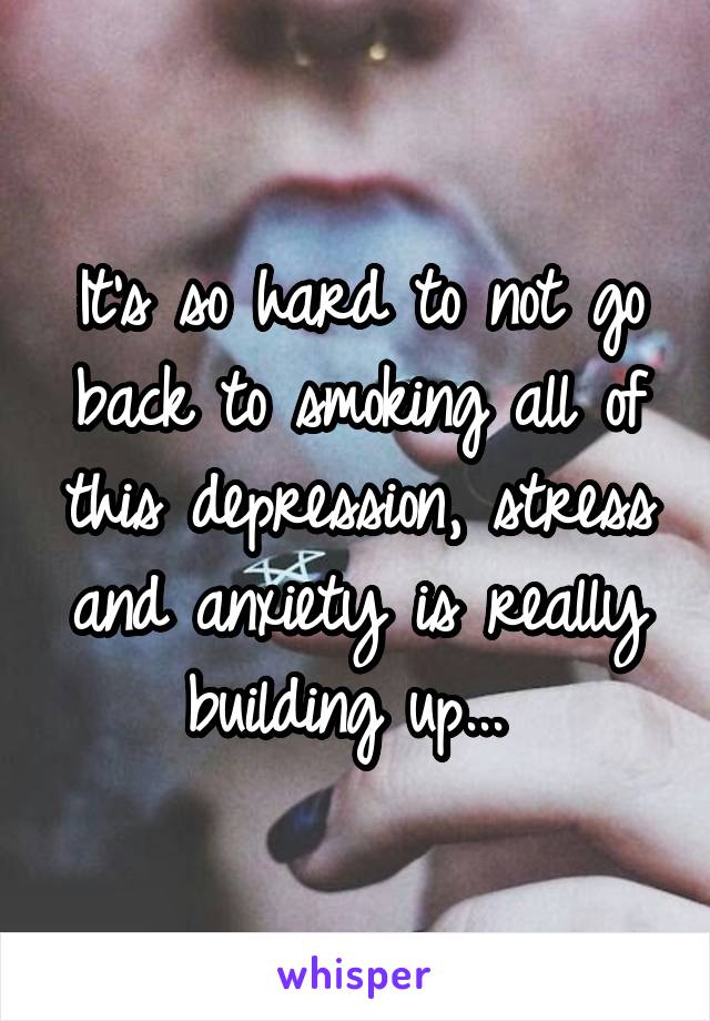 It's so hard to not go back to smoking all of this depression, stress and anxiety is really building up... 