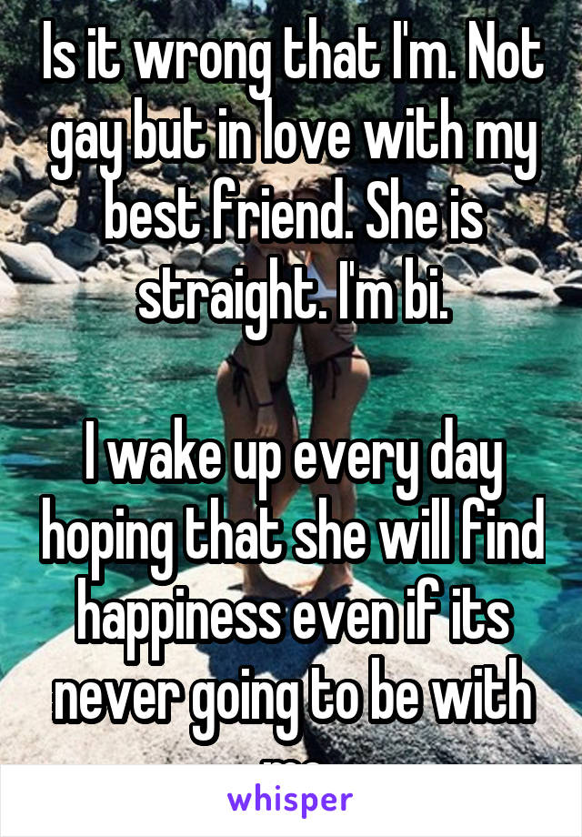 Is it wrong that I'm. Not gay but in love with my best friend. She is straight. I'm bi.

I wake up every day hoping that she will find happiness even if its never going to be with me