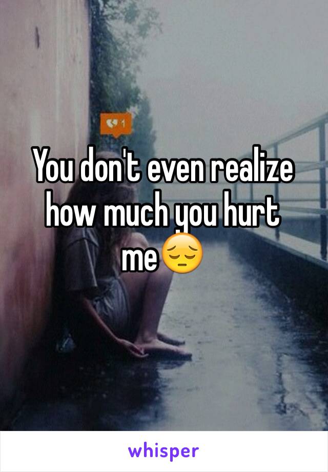 You don't even realize how much you hurt me😔