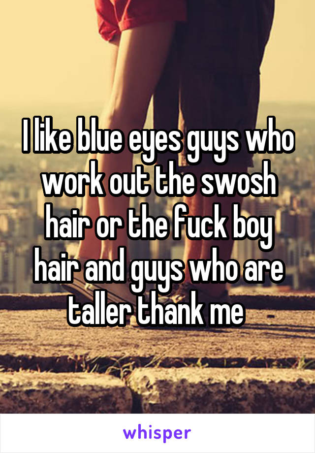 I like blue eyes guys who work out the swosh hair or the fuck boy hair and guys who are taller thank me 