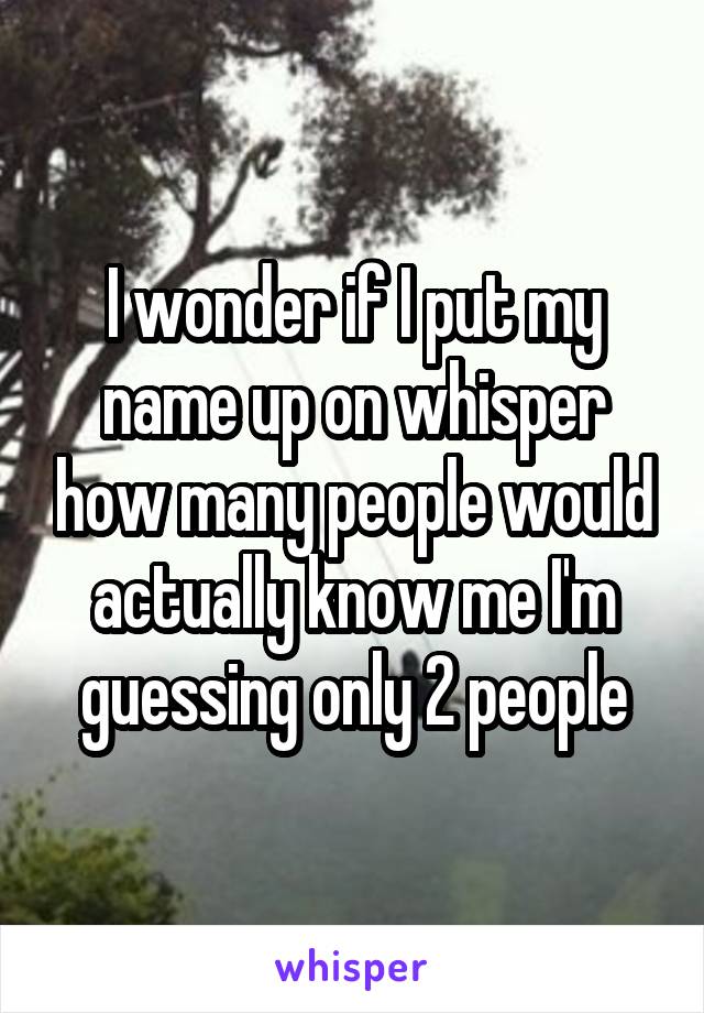 I wonder if I put my name up on whisper how many people would actually know me I'm guessing only 2 people