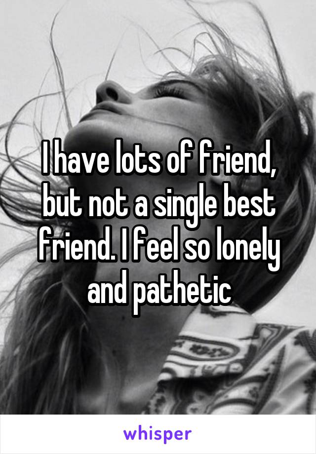 I have lots of friend, but not a single best friend. I feel so lonely and pathetic