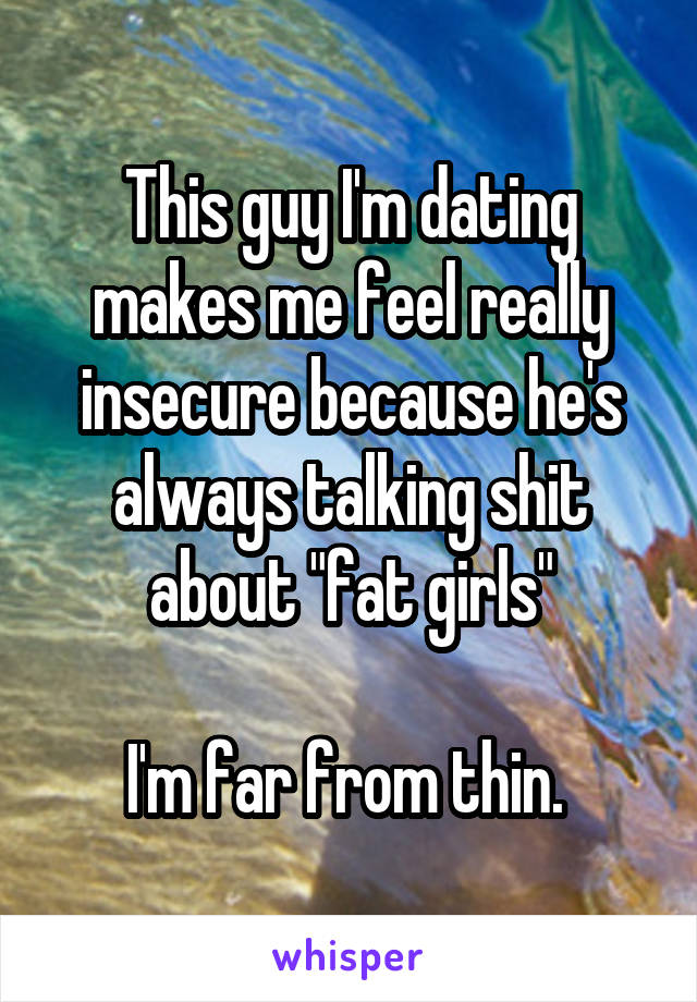 This guy I'm dating makes me feel really insecure because he's always talking shit about "fat girls"

I'm far from thin. 