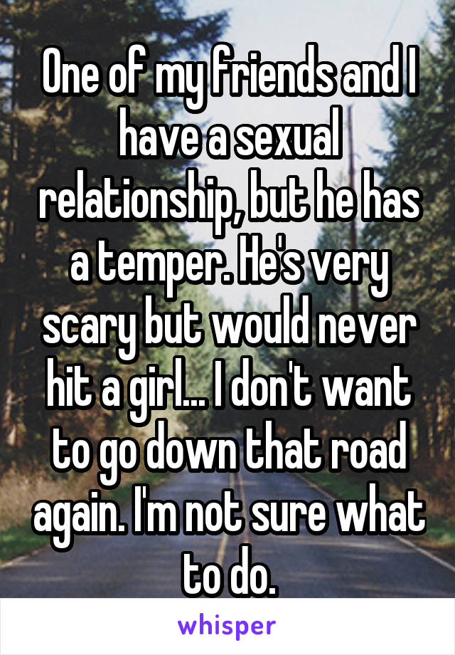 One of my friends and I have a sexual relationship, but he has a temper. He's very scary but would never hit a girl... I don't want to go down that road again. I'm not sure what to do.