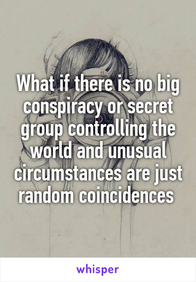 What if there is no big conspiracy or secret group controlling the world and unusual circumstances are just random coincidences 