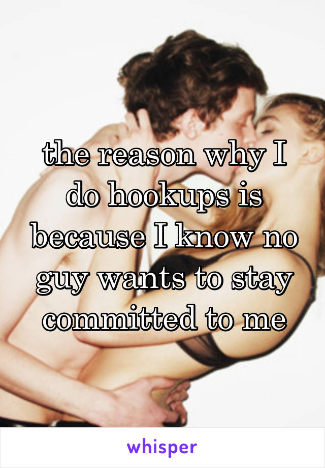 the reason why I do hookups is because I know no guy wants to stay committed to me