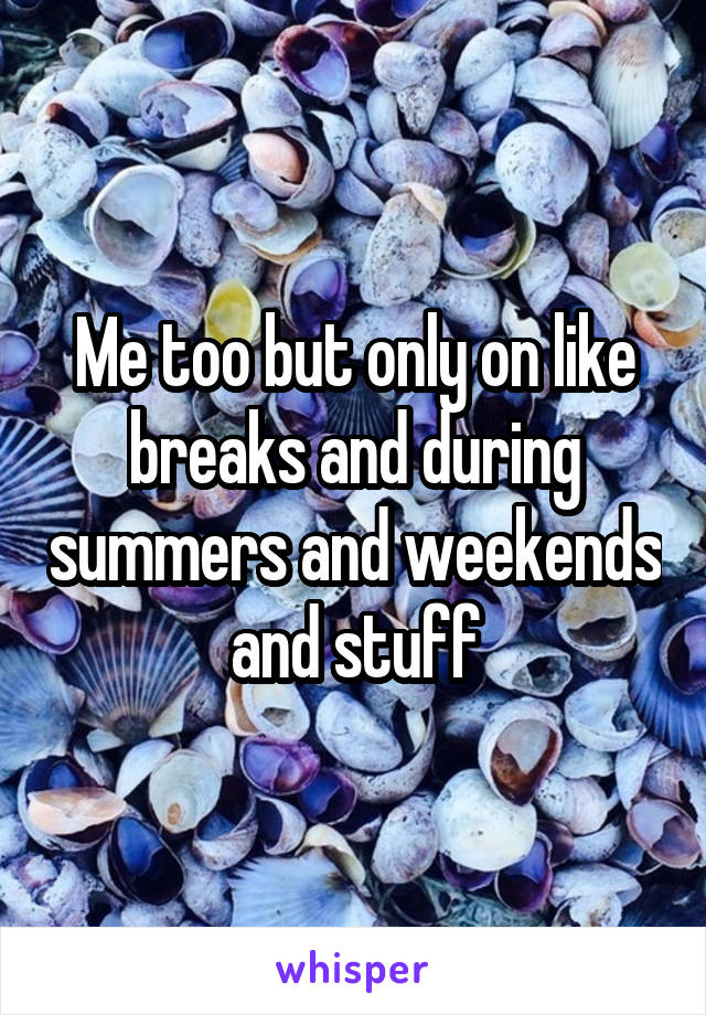 Me too but only on like breaks and during summers and weekends and stuff