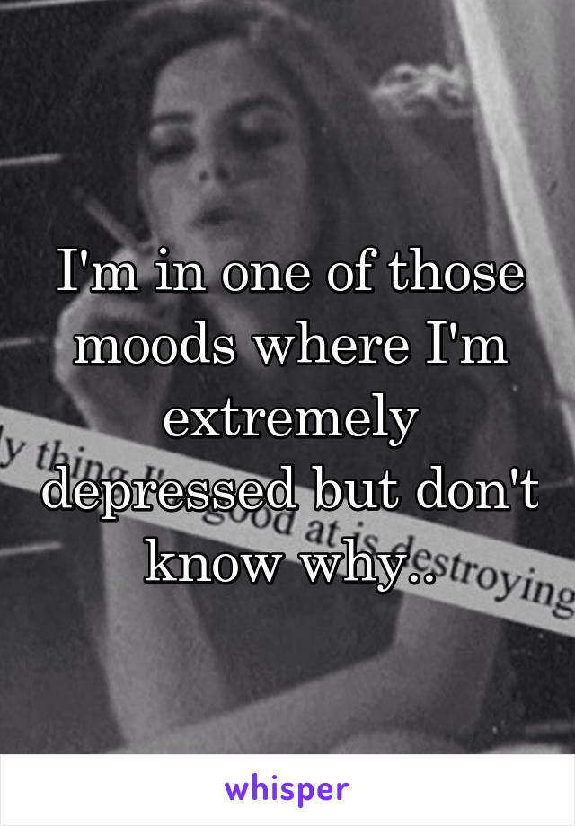 I'm in one of those moods where I'm extremely depressed but don't know why..