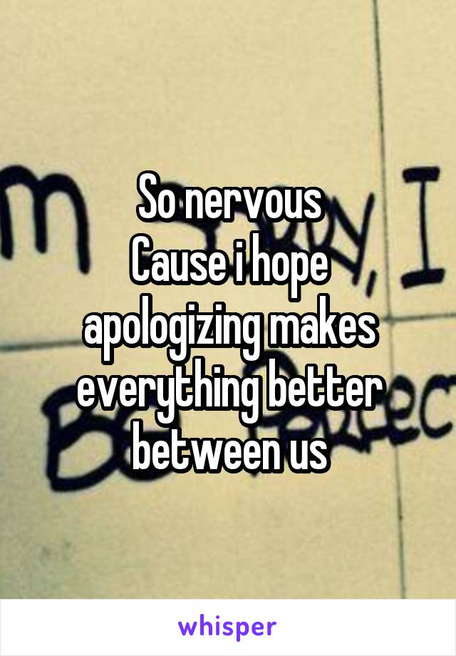 So nervous
Cause i hope apologizing makes everything better between us