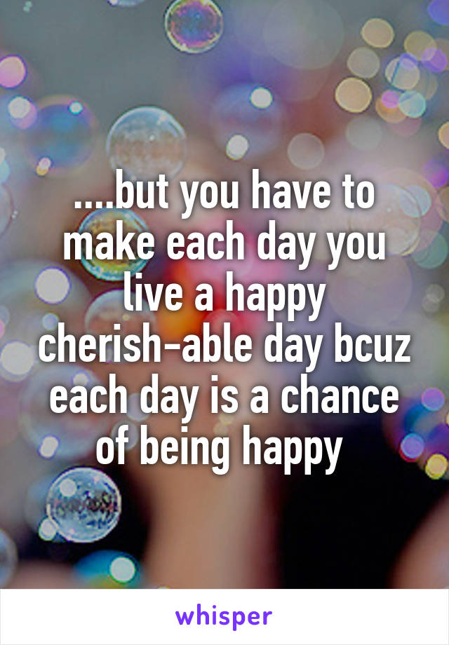 ....but you have to make each day you live a happy cherish-able day bcuz each day is a chance of being happy 