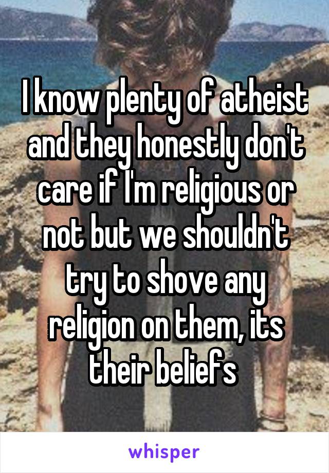 I know plenty of atheist and they honestly don't care if I'm religious or not but we shouldn't try to shove any religion on them, its their beliefs 