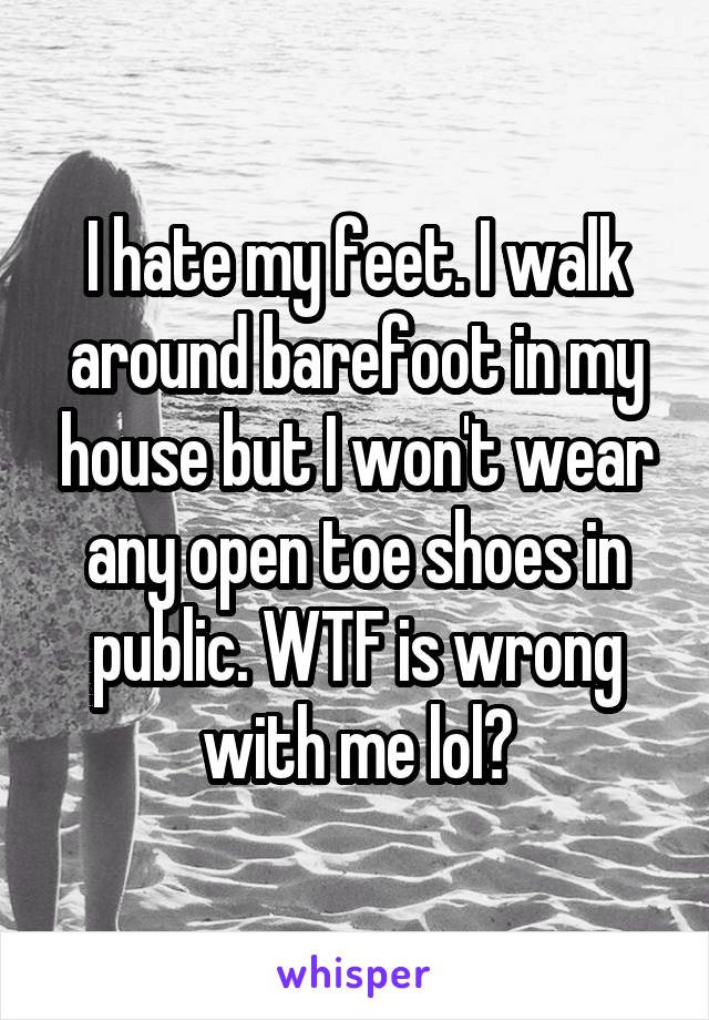 I hate my feet. I walk around barefoot in my house but I won't wear any open toe shoes in public. WTF is wrong with me lol?