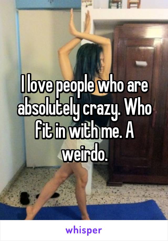 I love people who are absolutely crazy. Who fit in with me. A weirdo.