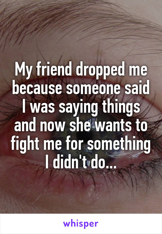 My friend dropped me because someone said I was saying things and now she wants to fight me for something I didn't do...