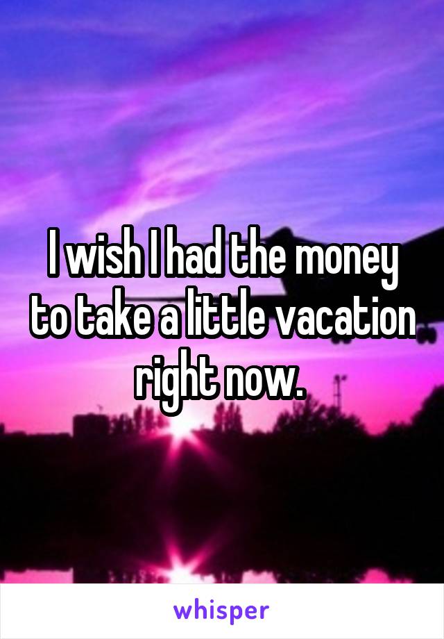 I wish I had the money to take a little vacation right now. 