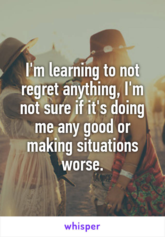 I'm learning to not regret anything, I'm not sure if it's doing me any good or making situations worse.