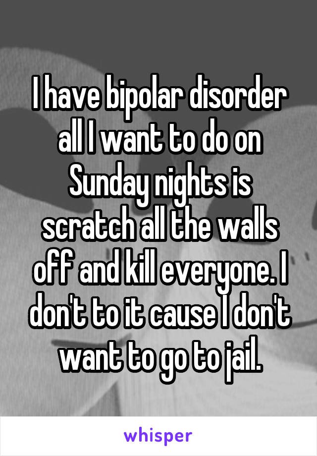 I have bipolar disorder all I want to do on Sunday nights is scratch all the walls off and kill everyone. I don't to it cause I don't want to go to jail.