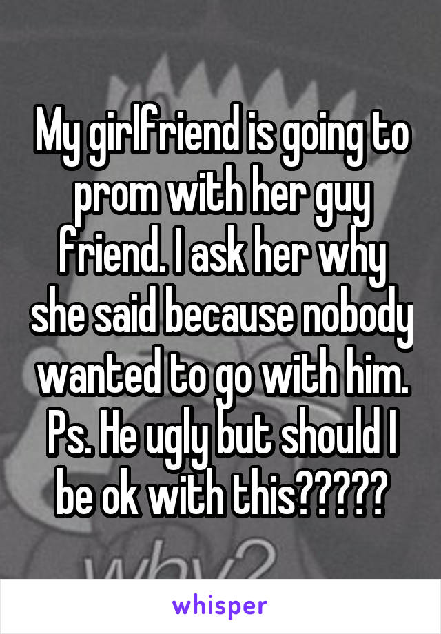 My girlfriend is going to prom with her guy friend. I ask her why she said because nobody wanted to go with him. Ps. He ugly but should I be ok with this?????