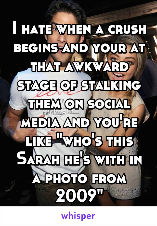 I hate when a crush begins and your at that awkward stage of stalking them on social media and you're like "who's this Sarah he's with in a photo from 2009"