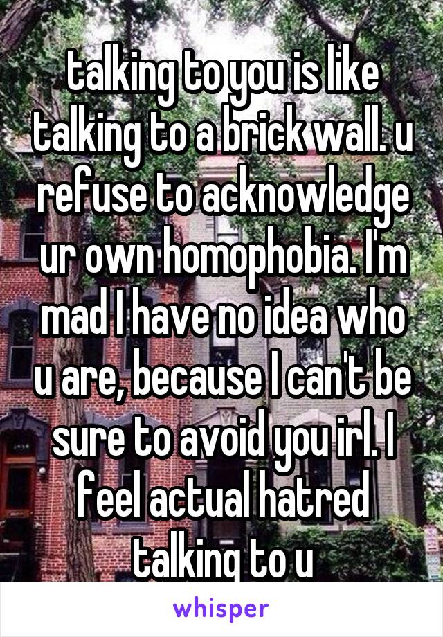 talking to you is like talking to a brick wall. u refuse to acknowledge ur own homophobia. I'm mad I have no idea who u are, because I can't be sure to avoid you irl. I feel actual hatred talking to u