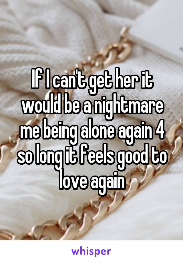 If I can't get her it would be a nightmare me being alone again 4 so long it feels good to love again