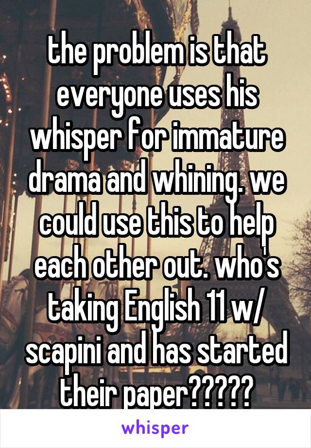 the problem is that everyone uses his whisper for immature drama and whining. we could use this to help each other out. who's taking English 11 w/ scapini and has started their paper?????