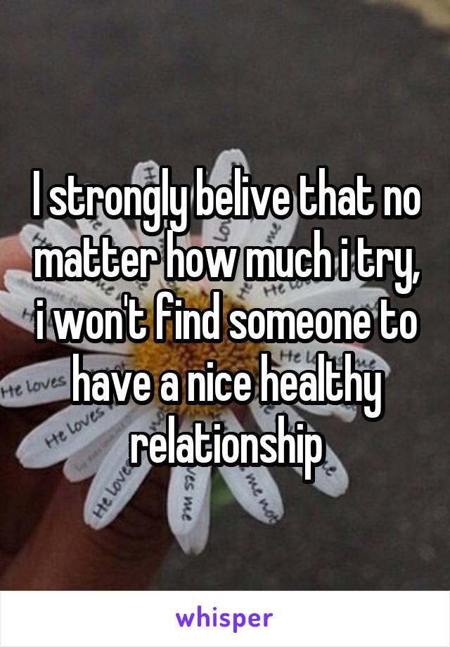 I strongly belive that no matter how much i try, i won't find someone to have a nice healthy relationship