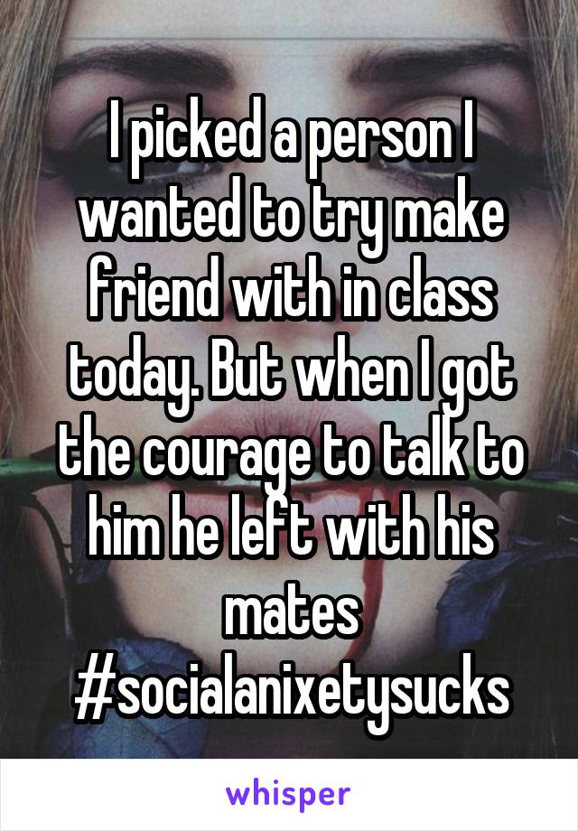 I picked a person I wanted to try make friend with in class today. But when I got the courage to talk to him he left with his mates
#socialanixetysucks