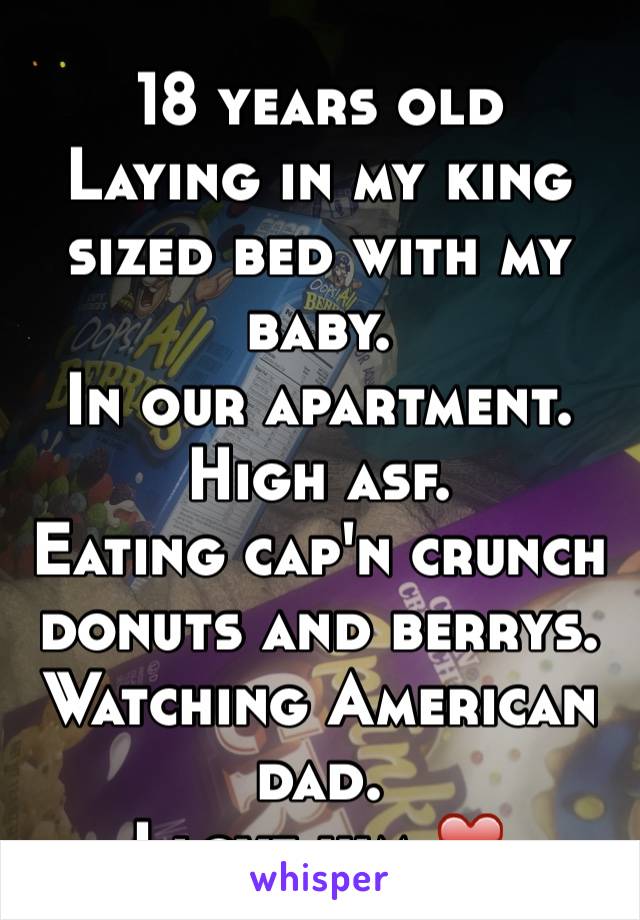 18 years old
Laying in my king sized bed with my baby.
In our apartment.
High asf. 
Eating cap'n crunch donuts and berrys.
Watching American dad.
I love him ❤️