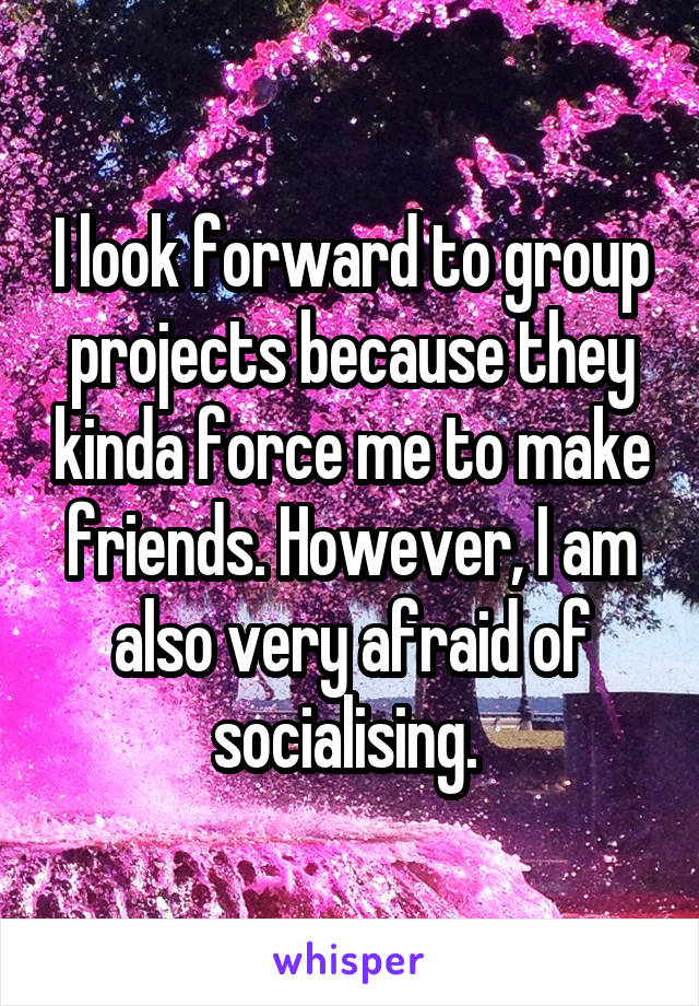 I look forward to group projects because they kinda force me to make friends. However, I am also very afraid of socialising. 